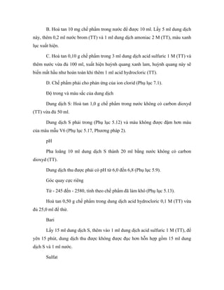 B. Hoà tan 10 mg chế phẩm trong nước để được 10 ml. Lấy 5 ml dung dịch 
này, thêm 0,2 ml nước brom (TT) và 1 ml dung dịch amoniac 2 M (TT), màu xanh 
lục xuất hiện. 
C. Hoà tan 0,10 g chế phẩm trong 3 ml dung dịch acid sulfuric 1 M (TT) và 
thêm nước vừa đủ 100 ml, xuất hiện huỳnh quang xanh lam, huỳnh quang này sẽ 
biến mất hầu như hoàn toàn khi thêm 1 ml acid hydrocloric (TT). 
D. Chế phẩm phải cho phản ứng của ion clorid (Phụ lục 7.1). 
Độ trong và màu sắc của dung dịch 
Dung dịch S: Hoà tan 1,0 g chế phẩm trong nước không có carbon dioxyd 
(TT) vừa đủ 50 ml. 
Dung dịch S phải trong (Phụ lục 5.12) và màu không được đậm hơn màu 
của màu mẫu V6 (Phụ lục 5.17, Phương pháp 2). 
pH 
Pha loãng 10 ml dung dịch S thành 20 ml bằng nước không có carbon 
dioxyd (TT). 
Dung dịch thu được phải có pH từ 6,0 đến 6,8 (Phụ lục 5.9). 
Góc quay cực riêng 
Từ - 245 đến - 2580, tính theo chế phẩm đã làm khô (Phụ lục 5.13). 
Hoà tan 0,50 g chế phẩm trong dung dịch acid hydrocloric 0,1 M (TT) vừa 
đủ 25,0 ml để thử. 
Bari 
Lấy 15 ml dung dịch S, thêm vào 1 ml dung dịch acid sulfuric 1 M (TT), để 
yên 15 phút, dung dịch thu được không được đục hơn hỗn hợp gồm 15 ml dung 
dịch S và 1 ml nước. 
Sulfat 
 