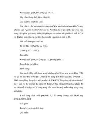 Không được quá 0,05% (Phụ lục 7.4.12). 
Lấy 15 ml dung dịch S tiến hành thử. 
Các alcaloid cinchona khác 
Yêu cầu và tiến hành thử theo phép thử "Các alcaloid cinchona khác" trong 
chuyên luận "Quinin bisulfat" chỉ khác là: Phép thử chỉ có giá trị khi sắc ký đồ của 
dung dịch phân giải có độ phân giải giữa pic của quinin và quinidin ít nhất là 3,0 
và độ phân giải giữa pic của dihydroquinidin và quinin ít nhất là 2,0. 
Mất khối lượng do làm khô 
Từ 6,0 đến 10,0% (Phụ lục 5.16). 
(1,000 g; 100 - 1050C). 
Tro sulfat 
Không được quá 0,1% (Phụ lục 7.7, phương pháp 2). 
Dùng 1,0 g chế phẩm. 
Định lượng 
Hoà tan 0,300 g chế phẩm trong hỗn hợp gồm 50 ml acid acetic khan (TT) 
và 20 ml anhydrid acetic (TT), thêm 5 ml dung dịch thuỷ ngân (II) acetat (TT). 
Định lượng bằng dung dịch acid percloric 0,1 N (CĐ), dùng dung dịch tím tinh thể 
(CT) làm chỉ thị hoặc có thể xác định điểm kết thúc bằng phương pháp chuẩn độ 
đo điện thế (Phụ lục 6.12). Song song tiến hành làm một mẫu trắng trong cùng 
điều kiện. 
1 ml dung dịch acid percloric 0,1 N tương đương với 18,04 mg 
C20H24N2O2. HCl. 
Bảo quản 
Trong lọ kín, tránh ánh sáng. 
Chế phẩm 
 