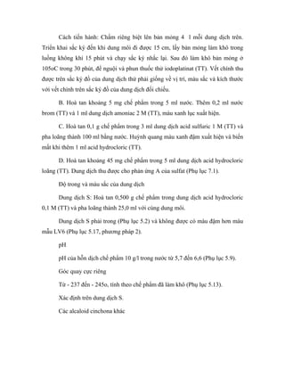 Cách tiến hành: Chấm riêng biệt lên bản mỏng 4 l mỗi dung dịch trên. 
Triển khai sắc ký đến khi dung môi đi được 15 cm, lấy bản mỏng làm khô trong 
luồng không khí 15 phút và chạy sắc ký nhắc lại. Sau đó làm khô bản mỏng ở 
105oC trong 30 phút, để nguội và phun thuốc thử iodoplatinat (TT). Vết chính thu 
được trên sắc ký đồ của dung dịch thử phải giống về vị trí, màu sắc và kích thước 
với vết chính trên sắc ký đồ của dung dịch đối chiếu. 
B. Hoà tan khoảng 5 mg chế phẩm trong 5 ml nước. Thêm 0,2 ml nước 
brom (TT) và 1 ml dung dịch amoniac 2 M (TT), màu xanh lục xuất hiện. 
C. Hoà tan 0,1 g chế phẩm trong 3 ml dung dịch acid sulfuric 1 M (TT) và 
pha loãng thành 100 ml bằng nước. Huỳnh quang màu xanh đậm xuất hiện và biến 
mất khi thêm 1 ml acid hydrocloric (TT). 
D. Hoà tan khoảng 45 mg chế phẩm trong 5 ml dung dịch acid hydrocloric 
loãng (TT). Dung dịch thu được cho phản ứng A của sulfat (Phụ lục 7.1). 
Độ trong và màu sắc của dung dịch 
Dung dịch S: Hoà tan 0,500 g chế phẩm trong dung dịch acid hydrocloric 
0,1 M (TT) và pha loãng thành 25,0 ml với cùng dung môi. 
Dung dịch S phải trong (Phụ lục 5.2) và không được có màu đậm hơn màu 
mẫu LV6 (Phụ lục 5.17, phương pháp 2). 
pH 
pH của hỗn dịch chế phẩm 10 g/l trong nước từ 5,7 đến 6,6 (Phụ lục 5.9). 
Góc quay cực riêng 
Từ - 237 đến - 245o, tính theo chế phẩm đã làm khô (Phụ lục 5.13). 
Xác định trên dung dịch S. 
Các alcaloid cinchona khác 
 