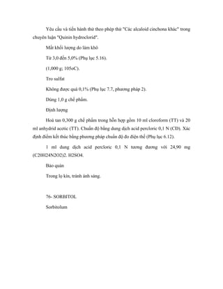 Yêu cầu và tiến hành thử theo phép thử "Các alcaloid cinchona khác" trong 
chuyên luận "Quinin hydroclorid". 
Mất khối lượng do làm khô 
Từ 3,0 đến 5,0% (Phụ lục 5.16). 
(1,000 g; 105oC). 
Tro sulfat 
Không được quá 0,1% (Phụ lục 7.7, phương pháp 2). 
Dùng 1,0 g chế phẩm. 
Định lượng 
Hoà tan 0,300 g chế phẩm trong hỗn hợp gồm 10 ml cloroform (TT) và 20 
ml anhydrid acetic (TT). Chuẩn độ bằng dung dịch acid percloric 0,1 N (CĐ). Xác 
định điểm kết thúc bằng phương pháp chuẩn độ đo điện thế (Phụ lục 6.12). 
1 ml dung dịch acid percloric 0,1 N tương đương với 24,90 mg 
(C20H24N2O2)2. H2SO4. 
Bảo quản 
Trong lọ kín, tránh ánh sáng. 
76- SORBITOL 
Sorbitolum 
 