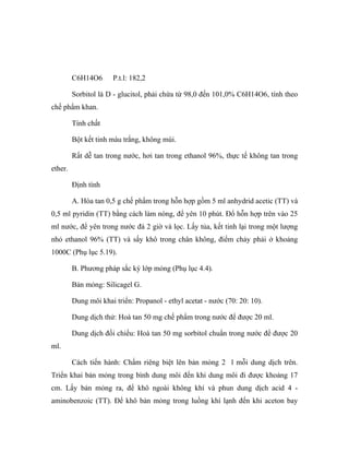 C6H14O6 P.t.l: 182,2 
Sorbitol là D - glucitol, phải chứa từ 98,0 đến 101,0% C6H14O6, tính theo 
chế phẩm khan. 
Tính chất 
Bột kết tinh màu trắng, không mùi. 
Rất dễ tan trong nước, hơi tan trong ethanol 96%, thực tế không tan trong 
ether. 
Định tính 
A. Hòa tan 0,5 g chế phẩm trong hỗn hợp gồm 5 ml anhydrid acetic (TT) và 
0,5 ml pyridin (TT) bằng cách làm nóng, để yên 10 phút. Đổ hỗn hợp trên vào 25 
ml nước, để yên trong nước đá 2 giờ và lọc. Lấy tủa, kết tinh lại trong một lượng 
nhỏ ethanol 96% (TT) và sấy khô trong chân không, điểm chảy phải ở khoảng 
1000C (Phụ lục 5.19). 
B. Phương pháp sắc ký lớp mỏng (Phụ lục 4.4). 
Bản mỏng: Silicagel G. 
Dung môi khai triển: Propanol - ethyl acetat - nước (70: 20: 10). 
Dung dịch thử: Hoà tan 50 mg chế phẩm trong nước để được 20 ml. 
Dung dịch đối chiếu: Hoà tan 50 mg sorbitol chuẩn trong nước để được 20 
ml. 
Cách tiến hành: Chấm riêng biệt lên bản mỏng 2 l mỗi dung dịch trên. 
Triển khai bản mỏng trong bình dung môi đến khi dung môi đi được khoảng 17 
cm. Lấy bản mỏng ra, để khô ngoài không khí và phun dung dịch acid 4 - 
aminobenzoic (TT). Để khô bản mỏng trong luồng khí lạnh đến khi aceton bay 
 