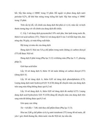 hết. Sấy bản mỏng ở 1000C trong 15 phút. Để nguội và phun dung dịch natri 
periodat 0,2%, để khô bản mỏng trong luồng khí lạnh. Sấy bản mỏng ở 1000C 
trong 15 phút. 
Trên sắc ký đồ, vết chính của dung dịch thử phải có vị trí, màu sắc và kích 
thước tương ứng với vết chính của dung dịch đối chiếu. 
C. Lấy 3 ml dung dịch pyrocatechol 10% mới pha, làm lạnh trong nuớc đá, 
thêm 6 ml acid sulfuric (TT). Thêm 0,3 ml dung dịch S vào 3 ml hỗn hợp trên, đun 
nóng nhẹ 30 giây, có màu hồng xuất hiện. 
Độ trong và màu sắc của dung dịch 
Dung dịch S: Hoà tan 5,0 g chế phẩm trong nước không có carbon dioxyd 
(TT) để được 50,0 ml. 
Dung dịch S phải trong (Phụ lục 5.12) và không màu (Phụ lục 5.17, phương 
pháp 2). 
Giới hạn acid kiềm 
Lấy 10 ml dung dịch S, thêm 10 ml nước không có carbon dioxyd (TT) 
(dung dịch A). 
Lấy 10 ml dung dịch A, thêm 0,05 ml dung dịch phenolphtalein (CT). 
Lượng dung dịch natri hydroxyd 0,01 N (CĐ) dùng để chuyển màu của dung dịch 
trên sang màu hồng không được quá 0,2 ml. 
Lấy 10 ml dung dịch A, thêm 0,05 ml dung dịch đỏ methyl (CT). Lượng 
dung dịch acid hydrocloric 0,01 N (CĐ) dùng để chuyển màu của dung dịch trên 
sang màu đỏ không được quá 0,3 ml. 
Góc quay cực riêng 
Từ + 4,0 đến + 7,00, tính theo chế phẩm khan (Phụ lục 5.13). 
Hòa tan 5,00 g chế phẩm và 6,4 g natri tetraborat (TT) trong 40 ml nước, để 
yên 1 giờ, thỉnh thoảng lắc, thêm nước vừa đủ 50,0 ml, lọc nếu cần. 
 