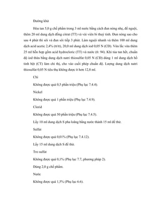 Đường khử 
Hòa tan 5,0 g chế phẩm trong 3 ml nước bằng cách đun nóng nhẹ, để nguội, 
thêm 20 ml dung dịch đồng citrat (TT) và vài viên bi thuỷ tinh. Đun nóng sao cho 
sau 4 phút thì sôi và đun sôi tiếp 3 phút. Làm nguội nhanh và thêm 100 ml dung 
dịch acid acetic 2,4% (tt/tt), 20,0 ml dung dịch iod 0,05 N (CĐ). Vừa lắc vừa thêm 
25 ml hỗn hợp gồm acid hydrocloric (TT) và nước (6: 94). Khi tủa tan hết, chuẩn 
độ iod thừa bằng dung dịch natri thiosulfat 0,05 N (CĐ) dùng 1 ml dung dịch hồ 
tinh bột (CT) làm chỉ thị, cho vào cuối phép chuẩn độ. Lượng dung dịch natri 
thiosulfat 0,05 N tiêu thụ không được ít hơn 12,8 ml. 
Chì 
Không được quá 0,5 phần triệu (Phụ lục 7.4.4). 
Nickel 
Không được quá 1 phần triệu (Phụ lục 7.4.9). 
Clorid 
Không được quá 50 phần triệu (Phụ lục 7.4.5). 
Lấy 10 ml dung dịch S pha loãng bằng nước thành 15 ml để thử. 
Sulfat 
Không được quá 0,01% (Phụ lục 7.4.12). 
Lấy 15 ml dung dịch S để thử. 
Tro sulfat 
Không được quá 0,1% (Phụ lục 7.7, phương pháp 2). 
Dùng 2,0 g chế phẩm. 
Nước 
Không được quá 1,5% (Phụ lục 6.6). 
 