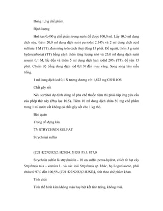 Dùng 1,0 g chế phẩm. 
Định lượng 
Hoà tan 0,400 g chế phẩm trong nước để được 100,0 ml. Lấy 10,0 ml dung 
dịch này, thêm 20,0 ml dung dịch natri periodat 2,14% và 2 ml dung dịch acid 
sulfuric 1 M (TT), đun nóng trên cách thuỷ đúng 15 phút. Để nguội, thêm 3 g natri 
hydrocarbonat (TT) bằng cách thêm từng lượng nhỏ và 25,0 ml dung dịch natri 
arsenit 0,1 M, lắc đều và thêm 5 ml dung dịch kali iodid 20% (TT), để yên 15 
phút. Chuẩn độ bằng dung dịch iod 0,1 N đến màu vàng. Song song làm mẫu 
trắng. 
1 ml dung dịch iod 0,1 N tương đương với 1,822 mg C6H14O6. 
Chất gây sốt 
Nếu sorbitol dự định dùng để pha chế thuốc tiêm thì phải đáp ứng yêu cầu 
của phép thử này (Phụ lục 10.5). Tiêm 10 ml dung dịch chứa 50 mg chế phẩm 
trong 1 ml nước cất không có chất gây sốt cho 1 kg thỏ. 
Bảo quản 
Trong đồ đựng kín. 
77- STRYCHNIN SULFAT 
Strychnini sulfas 
(C21H22N2O2)2. H2SO4. 5H2O P.t.l: 857,0 
Strychnin sulfat là strychnidin - 10 on sulfat penta-hydrat, chiết từ hạt cây 
Strychnos nux - vomica L. và các loài Strychnos sp. khác, họ Loganiaceae, phải 
chứa từ 97,0 đến 100,5% (C21H22N2O2)2.H2SO4, tính theo chế phẩm khan. 
Tính chất 
Tinh thể hình kim không màu hay bột kết tinh trắng, không mùi. 
 
