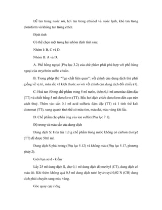 Dễ tan trong nước sôi, hơi tan trong ethanol và nước lạnh, khó tan trong 
cloroform và không tan trong ether. 
Định tính 
Có thể chọn một trong hai nhóm định tính sau: 
Nhóm I: B, C và D. 
Nhóm II: A và D. 
A. Phổ hồng ngoại (Phụ lục 3.2) của chế phẩm phải phù hợp với phổ hồng 
ngoại của strychnin sulfat chuẩn. 
B. Trong phép thử "Tạp chất liên quan": vết chính của dung dịch thử phải 
giống về vị trí, màu sắc và kích thước so với vết chính của dung dịch đối chiếu (1). 
C. Hoà tan 50 mg chế phẩm trong 5 ml nước, thêm 0,1 ml amoniac đậm đặc 
(TT) và chiết bằng 5 ml cloroform (TT). Bốc hơi dịch chiết cloroform đến cạn trên 
cách thuỷ. Thêm vào cắn 0,1 ml acid sulfuric đậm đặc (TT) và 1 tinh thể kali 
dicromat (TT), xung quanh tinh thể có màu tím, màu đỏ, màu vàng khi lắc. 
D. Chế phẩm cho phản ứng của ion sulfat (Phụ lục 7.1). 
Độ trong và màu sắc của dung dịch 
Dung dịch S: Hoà tan 1,0 g chế phẩm trong nước không có carbon dioxyd 
(TT) để được 50,0 ml. 
Dung dịch S phải trong (Phụ lục 5.12) và không màu (Phụ lục 5.17, phương 
pháp 2). 
Giới hạn acid - kiềm 
Lấy 25 ml dung dịch S, cho 0,1 ml dung dịch đỏ methyl (CT), dung dịch có 
màu đỏ. Khi thêm không quá 0,5 ml dung dịch natri hydroxyd 0,02 N (CĐ) dung 
dịch phải chuyển sang màu vàng. 
Góc quay cực riêng 
 