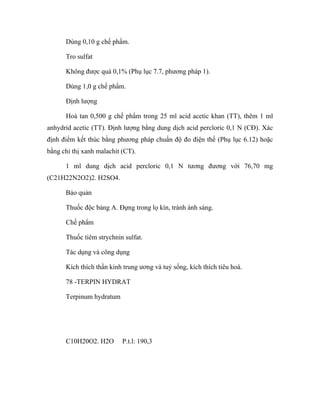 Dùng 0,10 g chế phẩm. 
Tro sulfat 
Không được quá 0,1% (Phụ lục 7.7, phương pháp 1). 
Dùng 1,0 g chế phẩm. 
Định lượng 
Hoà tan 0,500 g chế phẩm trong 25 ml acid acetic khan (TT), thêm 1 ml 
anhydrid acetic (TT). Định lượng bằng dung dịch acid percloric 0,1 N (CĐ). Xác 
định điểm kết thúc bằng phương pháp chuẩn độ đo điện thế (Phụ lục 6.12) hoặc 
bằng chỉ thị xanh malachit (CT). 
1 ml dung dịch acid percloric 0,1 N tương đương với 76,70 mg 
(C21H22N2O2)2. H2SO4. 
Bảo quản 
Thuốc độc bảng A. Đựng trong lọ kín, tránh ánh sáng. 
Chế phẩm 
Thuốc tiêm strychnin sulfat. 
Tác dụng và công dụng 
Kích thích thần kinh trung ương và tuỷ sống, kích thích tiêu hoá. 
78 -TERPIN HYDRAT 
Terpinum hydratum 
C10H20O2. H2O P.t.l: 190,3 
 
