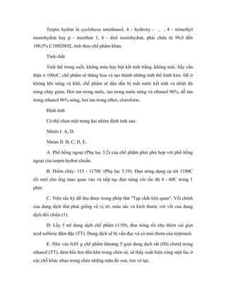 Terpin hydrat là cyclohexa nmethanol, 4 - hydroxy - , , 4 - trimethyl 
monohydrat hay p - menthan 1, 8 - diol monohydrat, phải chứa từ 98,0 đến 
100,5% C10H20O2, tính theo chế phẩm khan. 
Tính chất 
Tinh thể trong suốt, không màu hay bột kết tinh trắng, không mùi. Sấy cẩn 
thận ở 100oC, chế phẩm sẽ thăng hoa và tạo thành những tinh thể hình kim. Để ở 
không khí nóng và khô, chế phẩm sẽ dần dần bị mất nước kết tinh và nhiệt độ 
nóng chảy giảm. Hơi tan trong nước, tan trong nước nóng và ethanol 96%, dễ tan 
trong ethanol 96% nóng, hơi tan trong ether, cloroform. 
Định tính 
Có thể chọn một trong hai nhóm định tính sau: 
Nhóm I: A, D. 
Nhóm II: B, C, D, E. 
A. Phổ hồng ngoại (Phụ lục 3.2) của chế phẩm phải phù hợp với phổ hồng 
ngoại của terpin hydrat chuẩn. 
B. Điểm chảy: 115 - 1170C (Phụ lục 5.19). Đun nóng dụng cụ tới 1100C 
rồi mới cho ống mao quản vào và tiếp tục đun nóng với tốc độ 4 - 60C trong 1 
phút. 
C. Trên sắc ký đồ thu được trong phép thử "Tạp chất liên quan": Vết chính 
của dung dịch thử phải giống về vị trí, màu sắc và kích thước với vết của dung 
dịch đối chiếu (1). 
D. Lấy 5 ml dung dịch chế phẩm (1/50), đun nóng rồi cho thêm vài giọt 
acid sulfuric đậm đặc (TT). Dung dịch sẽ bị vẩn đục và có mùi thơm của terpineol. 
E. Nhỏ vào 0,01 g chế phẩm khoảng 5 giọt dung dịch sắt (III) clorid trong 
ethanol (TT), đem bốc hơi đến khô trong chén sứ, sẽ thấy xuất hiện cùng một lúc ở 
các chỗ khác nhau trong chén những màu đỏ son, tím và lục. 
 