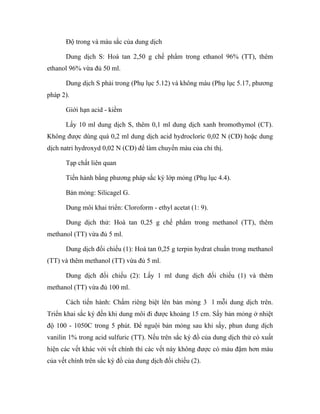 Độ trong và màu sắc của dung dịch 
Dung dịch S: Hoà tan 2,50 g chế phẩm trong ethanol 96% (TT), thêm 
ethanol 96% vừa đủ 50 ml. 
Dung dịch S phải trong (Phụ lục 5.12) và không màu (Phụ lục 5.17, phương 
pháp 2). 
Giới hạn acid - kiềm 
Lấy 10 ml dung dịch S, thêm 0,1 ml dung dịch xanh bromothymol (CT). 
Không được dùng quá 0,2 ml dung dịch acid hydrocloric 0,02 N (CĐ) hoặc dung 
dịch natri hydroxyd 0,02 N (CĐ) để làm chuyển màu của chỉ thị. 
Tạp chất liên quan 
Tiến hành bằng phương pháp sắc ký lớp mỏng (Phụ lục 4.4). 
Bản mỏng: Silicagel G. 
Dung môi khai triển: Cloroform - ethyl acetat (1: 9). 
Dung dịch thử: Hoà tan 0,25 g chế phẩm trong methanol (TT), thêm 
methanol (TT) vừa đủ 5 ml. 
Dung dịch đối chiếu (1): Hoà tan 0,25 g terpin hydrat chuẩn trong methanol 
(TT) và thêm methanol (TT) vừa đủ 5 ml. 
Dung dịch đối chiếu (2): Lấy 1 ml dung dịch đối chiếu (1) và thêm 
methanol (TT) vừa đủ 100 ml. 
Cách tiến hành: Chấm riêng biệt lên bản mỏng 3 l mỗi dung dịch trên. 
Triển khai sắc ký đến khi dung môi đi được khoảng 15 cm. Sấy bản mỏng ở nhiệt 
độ 100 - 1050C trong 5 phút. Để nguội bản mỏng sau khi sấy, phun dung dịch 
vanilin 1% trong acid sulfuric (TT). Nếu trên sắc ký đồ của dung dịch thử có xuất 
hiện các vết khác với vết chính thì các vết này không được có màu đậm hơn màu 
của vết chính trên sắc ký đồ của dung dịch đối chiếu (2). 
 