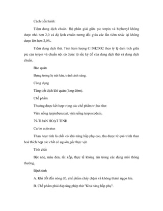 Cách tiến hành: 
Tiêm dung dịch chuẩn. Độ phân giải giữa pic terpin và biphenyl không 
được nhỏ hơn 2,0 và độ lệch chuẩn tương đối giữa các lần tiêm nhắc lại không 
được lớn hơn 2,0%. 
Tiêm dung dịch thử. Tính hàm lượng C10H20O2 theo tỷ lệ diện tích giữa 
pic của terpin và chuẩn nội có được từ sắc ký đồ của dung dịch thử và dung dịch 
chuẩn. 
Bảo quản 
Đựng trong lọ nút kín, tránh ánh sáng. 
Công dụng 
Tăng tiết dịch khí quản (long đờm). 
Chế phẩm 
Thường được kết hợp trong các chế phẩm trị ho như: 
Viên uống terpinbenzoat, viên uống terpincodein. 
79-THAN HOẠT TÍNH 
Carbo activatus 
Than hoạt tính là chất có khả năng hấp phụ cao, thu được từ quá trình than 
hoá thích hợp các chất có nguồn gốc thực vật. 
Tính chất 
Bột nhẹ, màu đen, rất xốp, thực tế không tan trong các dung môi thông 
thường. 
Định tính 
A. Khi đốt đến nóng đỏ, chế phẩm cháy chậm và không thành ngọn lửa. 
B. Chế phẩm phải đáp ứng phép thử "Khả năng hấp phụ". 
 