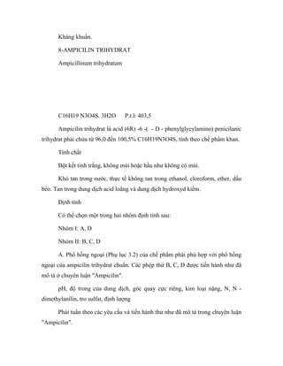 Kháng khuẩn. 
8-AMPICILIN TRIHYDRAT 
Ampicillinum trihydratum 
C16H19 N3O4S. 3H2O P.t.l: 403,5 
Ampicilin trihydrat là acid (6R) -6 -( - D - phenylglycylamino) penicilanic 
trihydrat phải chứa từ 96,0 đến 100,5% C16H19N3O4S, tính theo chế phẩm khan. 
Tính chất 
Bột kết tinh trắng, không mùi hoặc hầu như không có mùi. 
Khó tan trong nước, thực tế không tan trong ethanol, cloroform, ether, dầu 
béo. Tan trong dung dịch acid loãng và dung dịch hydroxyd kiềm. 
Định tính 
Có thể chọn một trong hai nhóm định tính sau: 
Nhóm I: A, D 
Nhóm II: B, C, D 
A. Phổ hồng ngoại (Phụ lục 3.2) của chế phẩm phải phù hợp với phổ hồng 
ngoại của ampicilin trihydrat chuẩn. Các phép thử B, C, D được tiến hành như đã 
mô tả ở chuyên luận "Ampicilin". 
pH, độ trong của dung dịch, góc quay cực riêng, kim loại nặng, N, N - 
dimethylanilin, tro sulfat, định lượng 
Phải tuân theo các yêu cầu và tiến hành thử như đã mô tả trong chuyên luận 
"Ampicilin". 
 