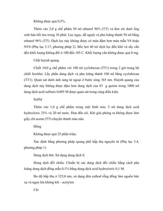 Không được quá 0,5%. 
Thêm vào 2,0 g chế phẩm 50 ml ethanol 96% (TT) và đun sôi dưới ống 
sinh hàn hồi lưu trong 10 phút. Lọc ngay, để nguội và pha loãng thành 50 ml bằng 
ethanol 96% (TT). Dịch lọc này không được có màu đậm hơn màu mẫu V6 hoặc 
NV6 (Phụ lục 5.17, phương pháp 2). Bốc hơi 40 ml dịch lọc đến khô và sấy cắn 
đến khối lượng không đổi ở 100 đến 105 C. Khối lượng cắn không được quá 8 mg. 
Chất huỳnh quang 
Chiết 10,0 g chế phẩm với 100 ml cyclohexan (TT1) trong 2 giờ trong bộ 
chiết Soxhlet. Lấy phần dung dịch và pha loãng thành 100 ml bằng cyclohexan 
(TT1). Quan sát dưới ánh sáng tử ngoại ở bước sóng 365 nm. Huỳnh quang của 
dung dịch này không được đậm hơn dung dịch của 83 g quinin trong 1000 ml 
dung dịch acid sulfuric 0,005 M được quan sát trong cùng điều kiện. 
Sulfid 
Thêm vào 1,0 g chế phẩm trong một bình nón, 5 ml dung dịch acid 
hydrocloric 25% và 20 ml nước. Đun đến sôi. Khí giải phóng ra không được làm 
giấy chì acetat (TT) chuyển thành màu nâu. 
Đồng 
Không được quá 25 phần triệu. 
Xác định bằng phương pháp quang phổ hấp thụ nguyên tử (Phụ lục 3.4, 
phương pháp 1). 
Dung dịch thử: Sử dụng dung dịch S. 
Dung dịch đối chiếu: Chuẩn bị các dung dịch đối chiếu bằng cách pha 
loãng dung dịch đồng mẫu 0,1% bằng dung dịch acid hydrocloric 0,1 M. 
Đo độ hấp thụ ở 325,0 nm, sử dụng đèn cathod rỗng đồng làm nguồn bức 
xạ và ngọn lửa không khí - acetylen. 
Chì 
 