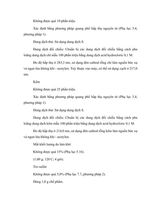 Không được quá 10 phần triệu. 
Xác định bằng phương pháp quang phổ hấp thụ nguyên tử (Phụ lục 3.4, 
phương pháp 1). 
Dung dịch thử: Sử dụng dung dịch S. 
Dung dịch đối chiếu: Chuẩn bị các dung dịch đối chiếu bằng cách pha 
loãng dung dịch chì mẫu 100 phần triệu bằng dung dịch acid hydrocloric 0,1 M. 
Đo độ hấp thụ ở 283,3 nm, sử dụng đèn cathod rỗng chì làm nguồn bức xạ 
và ngọn lửa không khí - acetylen. Tuỳ thuộc vào máy, có thể sử dụng vạch ở 217,0 
nm. 
Kẽm 
Không được quá 25 phần triệu. 
Xác định bằng phương pháp quang phổ hấp thụ nguyên tử (Phụ lục 3.4, 
phương pháp 1). 
Dung dịch thử: Sử dụng dung dịch S. 
Dung dịch đối chiếu: Chuẩn bị các dung dịch đối chiếu bằng cách pha 
loãng dung dịch kẽm mẫu 100 phần triệu bằng dung dịch acid hydrocloric 0,1 M. 
Đo độ hấp thụ ở 214,0 nm, sử dụng đèn cathod rỗng kẽm làm nguồn bức xạ 
và ngọn lửa không khí - acetylen. 
Mất khối lượng do làm khô 
Không được quá 15% (Phụ lục 5.16). 
(1,00 g; 120 C; 4 giờ). 
Tro sulfat 
Không được quá 5,0% (Phụ lục 7.7, phương pháp 2). 
Dùng 1,0 g chế phẩm. 
 