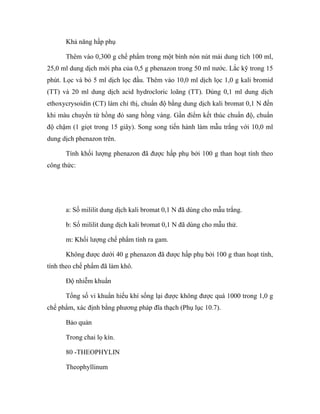 Khả năng hấp phụ 
Thêm vào 0,300 g chế phẩm trong một bình nón nút mài dung tích 100 ml, 
25,0 ml dung dịch mới pha của 0,5 g phenazon trong 50 ml nước. Lắc kỹ trong 15 
phút. Lọc và bỏ 5 ml dịch lọc đầu. Thêm vào 10,0 ml dịch lọc 1,0 g kali bromid 
(TT) và 20 ml dung dịch acid hydrocloric loãng (TT). Dùng 0,1 ml dung dịch 
ethoxycrysoidin (CT) làm chỉ thị, chuẩn độ bằng dung dịch kali bromat 0,1 N đến 
khi màu chuyển từ hồng đỏ sang hồng vàng. Gần điểm kết thúc chuẩn độ, chuẩn 
độ chậm (1 giọt trong 15 giây). Song song tiến hành làm mẫu trắng với 10,0 ml 
dung dịch phenazon trên. 
Tính khối lượng phenazon đã được hấp phụ bởi 100 g than hoạt tính theo 
công thức: 
a: Số mililit dung dịch kali bromat 0,1 N đã dùng cho mẫu trắng. 
b: Số mililit dung dịch kali bromat 0,1 N đã dùng cho mẫu thử. 
m: Khối lượng chế phẩm tính ra gam. 
Không được dưới 40 g phenazon đã được hấp phụ bởi 100 g than hoạt tính, 
tính theo chế phẩm đã làm khô. 
Độ nhiễm khuẩn 
Tổng số vi khuẩn hiếu khí sống lại được không được quá 1000 trong 1,0 g 
chế phẩm, xác định bằng phương pháp đĩa thạch (Phụ lục 10.7). 
Bảo quản 
Trong chai lọ kín. 
80 -THEOPHYLIN 
Theophyllinum 
 