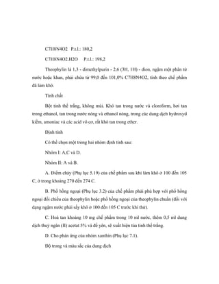 C7H8N4O2 P.t.l.: 180,2 
C7H8N4O2.H2O P.t.l.: 198,2 
Theophylin là 1,3 - dimethylpurin - 2,6 (3H, 1H) - dion, ngậm một phân tử 
nước hoặc khan, phải chứa từ 99,0 đến 101,0% C7H8N4O2, tính theo chế phẩm 
đã làm khô. 
Tính chất 
Bột tinh thể trắng, không mùi. Khó tan trong nước và cloroform, hơi tan 
trong ethanol, tan trong nước nóng và ethanol nóng, trong các dung dịch hydroxyd 
kiềm, amoniac và các acid vô cơ, rất khó tan trong ether. 
Định tính 
Có thể chọn một trong hai nhóm định tính sau: 
Nhóm I: A,C và D. 
Nhóm II: A và B. 
A. Điểm chảy (Phụ lục 5.19) của chế phẩm sau khi làm khô ở 100 đến 105 
C, ở trong khoảng 270 đến 274 C. 
B. Phổ hồng ngoại (Phụ lục 3.2) của chế phẩm phải phù hợp với phổ hồng 
ngoại đối chiếu của theophylin hoặc phổ hồng ngoại của theophylin chuẩn (đối với 
dạng ngậm nước phải sấy khô ở 100 đến 105 C trước khi thử). 
C. Hoà tan khoảng 10 mg chế phẩm trong 10 ml nước, thêm 0,5 ml dung 
dịch thuỷ ngân (II) acetat 5% và để yên, sẽ xuất hiện tủa tinh thể trắng. 
D. Cho phản ứng của nhóm xanthin (Phụ lục 7.1). 
Độ trong và màu sắc của dung dịch 
 