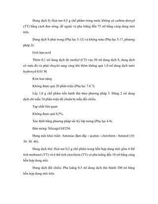 Dung dịch S: Hoà tan 0,5 g chế phẩm trong nước không có carbon dioxyd 
(TT) bằng cách đun nóng, để nguội và pha loãng đến 75 ml bằng cùng dung môi 
trên. 
Dung dịch S phải trong (Phụ lục 5.12) và không màu (Phụ lục 5.17, phương 
pháp 2). 
Giới hạn acid 
Thêm 0,1 ml dung dịch đỏ methyl (CT) vào 50 ml dung dịch S, dung dịch 
có màu đỏ và phải chuyển sang vàng khi thêm không quá 1,0 ml dung dịch natri 
hydroxyd 0,01 M. 
Kim loại nặng 
Không được quá 20 phần triệu (Phụ lục 7.4.7). 
Lấy 1,0 g chế phẩm tiến hành thử theo phương pháp 3. Dùng 2 ml dung 
dịch chì mẫu 10 phần triệu để chuẩn bị mẫu đối chiếu. 
Tạp chất liên quan 
Không được quá 0,5%. 
Xác định bằng phương pháp sắc ký lớp mỏng (Phụ lục 4.4). 
Bản mỏng: Silicagel GF254. 
Dung môi khai triển: Amoniac đậm đặc - aceton - cloroform - butanol (10: 
30: 30: 40). 
Dung dịch thử: Hoà tan 0,2 g chế phẩm trong hỗn hợp dung môi gồm 4 thể 
tích methanol (TT) và 6 thể tích cloroform (TT) và pha loãng đến 10 ml bằng cùng 
hỗn hợp dung môi. 
Dung dịch đối chiếu: Pha loãng 0,5 ml dung dịch thử thành 100 ml bằng 
hỗn hợp dung môi trên. 
 