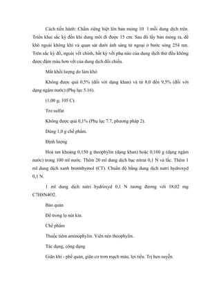 Cách tiến hành: Chấm riêng biệt lên bản mỏng 10 l mỗi dung dịch trên. 
Triển khai sắc ký đến khi dung môi đi được 15 cm. Sau đó lấy bản mỏng ra, để 
khô ngoài không khí và quan sát dưới ánh sáng tử ngoại ở bước sóng 254 nm. 
Trên sắc ký đồ, ngoài vết chính, bất kỳ vết phụ nào của dung dịch thử đều không 
được đậm màu hơn vết của dung dịch đối chiếu. 
Mất khối lượng do làm khô 
Không được quá 0,5% (đối với dạng khan) và từ 8,0 đến 9,5% (đối với 
dạng ngậm nước) (Phụ lục 5.16). 
(1,00 g; 105 C). 
Tro sulfat 
Không được quá 0,1% (Phụ lục 7.7, phương pháp 2). 
Dùng 1,0 g chế phẩm. 
Định lượng 
Hoà tan khoảng 0,150 g theophylin (dạng khan) hoặc 0,160 g (dạng ngậm 
nước) trong 100 ml nước. Thêm 20 ml dung dịch bạc nitrat 0,1 N và lắc. Thêm 1 
ml dung dịch xanh bromthymol (CT). Chuẩn độ bằng dung dịch natri hydroxyd 
0,1 N. 
1 ml dung dịch natri hydroxyd 0,1 N tương đương với 18,02 mg 
C7H8N4O2. 
Bảo quản 
Để trong lọ nút kín. 
Chế phẩm 
Thuốc tiêm aminophylin. Viên nén theophylin. 
Tác dụng, công dụng 
Giãn khí - phế quản, giãn cơ trơn mạch máu, lợi tiểu. Trị hen suyễn. 
 