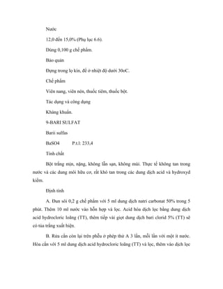 Nước 
12,0 đến 15,0% (Phụ lục 6.6). 
Dùng 0,100 g chế phẩm. 
Bảo quản 
Đựng trong lọ kín, để ở nhiệt độ dưới 30oC. 
Chế phẩm 
Viên nang, viên nén, thuốc tiêm, thuốc bột. 
Tác dụng và công dụng 
Kháng khuẩn. 
9-BARI SULFAT 
Barii sulfas 
BaSO4 P.t.l: 233,4 
Tính chất 
Bột trắng mịn, nặng, không lẫn sạn, không mùi. Thực tế không tan trong 
nước và các dung môi hữu cơ, rất khó tan trong các dung dịch acid và hydroxyd 
kiềm. 
Định tính 
A. Đun sôi 0,2 g chế phẩm với 5 ml dung dịch natri carbonat 50% trong 5 
phút. Thêm 10 ml nước vào hỗn hợp và lọc. Acid hóa dịch lọc bằng dung dịch 
acid hydrocloric loãng (TT), thêm tiếp vài giọt dung dịch bari clorid 5% (TT) sẽ 
có tủa trắng xuất hiện. 
B. Rửa cắn còn lại trên phễu ở phép thử A 3 lần, mỗi lần với một ít nước. 
Hòa cắn với 5 ml dung dịch acid hydrocloric loãng (TT) và lọc, thêm vào dịch lọc 
 