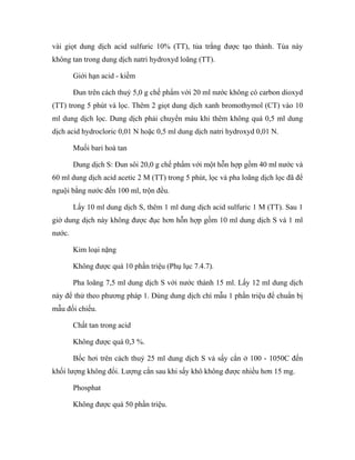 vài giọt dung dịch acid sulfuric 10% (TT), tủa trắng được tạo thành. Tủa này 
không tan trong dung dịch natri hydroxyd loãng (TT). 
Giới hạn acid - kiềm 
Đun trên cách thuỷ 5,0 g chế phẩm với 20 ml nước không có carbon dioxyd 
(TT) trong 5 phút và lọc. Thêm 2 giọt dung dịch xanh bromothymol (CT) vào 10 
ml dung dịch lọc. Dung dịch phải chuyển màu khi thêm không quá 0,5 ml dung 
dịch acid hydrocloric 0,01 N hoặc 0,5 ml dung dịch natri hydroxyd 0,01 N. 
Muối bari hoà tan 
Dung dịch S: Đun sôi 20,0 g chế phẩm với một hỗn hợp gồm 40 ml nước và 
60 ml dung dịch acid acetic 2 M (TT) trong 5 phút, lọc và pha loãng dịch lọc đã để 
nguội bằng nước đến 100 ml, trộn đều. 
Lấy 10 ml dung dịch S, thêm 1 ml dung dịch acid sulfuric 1 M (TT). Sau 1 
giờ dung dịch này không được đục hơn hỗn hợp gồm 10 ml dung dịch S và 1 ml 
nước. 
Kim loại nặng 
Không được quá 10 phần triệu (Phụ lục 7.4.7). 
Pha loãng 7,5 ml dung dịch S với nước thành 15 ml. Lấy 12 ml dung dịch 
này để thử theo phương pháp 1. Dùng dung dịch chì mẫu 1 phần triệu để chuẩn bị 
mẫu đối chiếu. 
Chất tan trong acid 
Không được quá 0,3 %. 
Bốc hơi trên cách thuỷ 25 ml dung dịch S và sấy cắn ở 100 - 1050C đến 
khối lượng không đổi. Lượng cắn sau khi sấy khô không được nhiều hơn 15 mg. 
Phosphat 
Không được quá 50 phần triệu. 
 