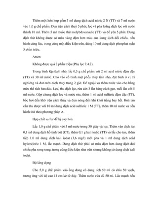 Thêm một hỗn hợp gồm 3 ml dung dịch acid nitric 2 N (TT) và 7 ml nước 
vào 1,0 g chế phẩm. Đun trên cách thuỷ 5 phút, lọc và pha loãng dịch lọc với nước 
thành 10 ml. Thêm 5 ml thuốc thử molybdovanadic (TT) và để yên 5 phút. Dung 
dịch thử không được có màu vàng đậm hơn màu của dung dịch đối chiếu, tiến 
hành cùng lúc, trong cùng một điều kiện trên, dùng 10 ml dung dịch phosphat mẫu 
5 phần triệu. 
Arsen 
Không được quá 2 phần triệu (Phụ lục 7.4.2). 
Trong bình Kjeldahl nhỏ, lắc 0,5 g chế phẩm với 2 ml acid nitric đậm đặc 
(TT) và 30 ml nước. Cho vào cổ bình một phễu thuỷ tinh nhỏ, đặt bình ở vị trí 
nghiêng và đun trên cách thuỷ trong 2 giờ. Để nguội và thêm nước vào cho bằng 
mức thể tích ban đầu. Lọc, thu dịch lọc, rửa cắn 3 lần bằng cách gạn, mỗi lần với 5 
ml nước. Gộp chung dịch lọc và nước rửa, thêm 1 ml acid sulfuric đậm đặc (TT), 
bốc hơi đến khô trên cách thủy và đun nóng đến khi khói trắng bay hết. Hoà tan 
cắn thu được với 10 ml dung dịch acid sulfuric 1 M (TT), thêm 10 ml nước và tiến 
hành thử theo phương pháp A. 
Hợp chất sulfur dễ bị oxy hoá 
Lắc 1,0 g chế phẩm với 5 ml nước trong 30 giây và lọc. Thêm vào dịch lọc 
0,1 ml dung dịch hồ tinh bột (CT), thêm 0,1 g kali iodid (TT) và lắc cho tan, thêm 
tiếp 1,0 ml dung dịch kali iodat (3,6 mg/l) mới pha và 1 ml dung dịch acid 
hydrocloric 1 M, lắc mạnh. Dung dịch thử phải có màu đậm hơn dung dịch đối 
chiếu pha song song, trong cùng điều kiện như trên nhưng không có dung dịch kali 
iodat. 
Độ lắng đọng 
Cho 5,0 g chế phẩm vào ống đong có dung tích 50 ml có chia 50 vạch, 
tương ứng với độ cao 14 cm kể từ đáy. Thêm nước vừa đủ 50 ml. Lắc mạnh hỗn 
 