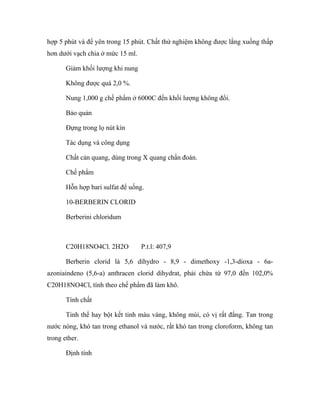 hợp 5 phút và để yên trong 15 phút. Chất thử nghiệm không được lắng xuống thấp 
hơn dưới vạch chia ở mức 15 ml. 
Giảm khối lượng khi nung 
Không được quá 2,0 %. 
Nung 1,000 g chế phẩm ở 6000C đến khối lượng không đổi. 
Bảo quản 
Đựng trong lọ nút kín 
Tác dụng và công dụng 
Chất cản quang, dùng trong X quang chẩn đoán. 
Chế phẩm 
Hỗn hợp bari sulfat để uống. 
10-BERBERIN CLORID 
Berberini chloridum 
C20H18NO4Cl. 2H2O P.t.l: 407,9 
Berberin clorid là 5,6 dihydro - 8,9 - dimethoxy -1,3-dioxa - 6a-azoniaindeno 
(5,6-a) anthracen clorid dihydrat, phải chứa từ 97,0 đến 102,0% 
C20H18NO4Cl, tính theo chế phẩm đã làm khô. 
Tính chất 
Tinh thể hay bột kết tinh màu vàng, không mùi, có vị rất đắng. Tan trong 
nước nóng, khó tan trong ethanol và nước, rất khó tan trong cloroform, không tan 
trong ether. 
Định tính 
 