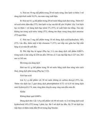 A. Hoà tan 10 mg chế phẩm trong 20 ml nước nóng, làm lạnh và thêm 1 ml 
dung dịch kali iodid 16,5%, tủa màu vàng xuất hiện. 
B. Hoà tan 0,1 g chế phẩm trong 20 ml nước bằng cách đun nóng. Thêm 0,5 
ml acid nitric đậm đặc (TT), làm lạnh và lọc sau khi để yên 10 phút. Lấy 3 ml dịch 
lọc và thêm 1 ml dung dịch bạc nitrat 2% (TT), sẽ xuất hiện tủa trắng. Tủa này 
không tan trong acid nitric loãng (TT), nhưng tan được trong dung dịch amoniac 
(TT) quá thừa. 
C. Hoà tan 5 mg chế phẩm trong 10 ml dung dịch acid hydrocloric 10% 
(TT). Lắc đều, thêm một ít bột cloramin T (TT), nơi tiếp xúc giữa hai lớp chất 
lỏng sẽ có màu đỏ anh đào. 
D. Phổ hấp thụ tử ngoại (Phụ lục 3.1) của dung dịch chế phẩm 0,001% 
trong nước ở dải sóng từ 220 nm đến 350 nm có 3 cực đại hấp thụ ở 227 nm, 263 
nm và 345 nm. 
Độ trong của dung dịch 
Hoà tan 0,1 g chế phẩm trong 50 ml nước bằng cách đun nóng trên cách 
thuỷ, dung dịch phải trong (Phụ lục 5.12). 
Giới hạn acid 
Lắc 0,1 g chế phẩm với 30 ml nước không có carbon dioxyd (TT), lọc. 
Thêm vào dịch lọc 2 giọt dung dịch phenolphtalein (CT) và 0,10 ml dung dịch 
natri hydroxyd 0,1 N, màu vàng phải chuyển sang vàng cam đến màu đỏ. 
Sulfat 
Không được quá 0,048%. 
Dung dịch thử: Lắc 1,0 g chế phẩm với 48 ml nước và 2 ml dung dịch acid 
hydroclorid 10% (TT) trong 1 phút, lọc. Bỏ 5 ml dịch lọc đầu, lấy 25 ml dịch lọc 
tiếp theo và thêm nước đến 50 ml trong ống Nessler. 
 