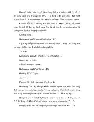 Dung dịch đối chiếu: Lấy 0,50 ml dung dịch acid sulfuric 0,01 N, thêm 1 
ml dung dịch acid hydrocloric 10% (TT), thêm 5-10 giọt dung dịch xanh 
bromophenol 0,1% trong ethanol 50% và thêm nước đến 50 ml trong ống Nessler. 
Cho vào mỗi ống 2 ml dung dịch bari clorid 0,5 M (TT), lắc kỹ, để yên 10 
phút. So sánh độ đục tạo thành trong ống thử và ống đối chiếu, dung dịch thử 
không được đục hơn dung dịch đối chiếu. 
Kim loại nặng 
Không được quá 30 phần triệu (Phụ lục 7.4.7). 
Lấy 1,0 g chế phẩm tiến hành theo phương pháp 3. Dùng 3 ml dung dịch 
chì mẫu 10 phần triệu để chuẩn bị mẫu đối chiếu. 
Tro sulfat 
Không được quá 0,2% (Phụ lục 7.7, phương pháp 1). 
Dùng 1,0 g chế phẩm. 
Mất khối lượng do làm khô 
Không được quá 12% (Phụ lục 5.16). 
(1,000 g; 100oC; 5 giờ). 
Alcaloid khác 
Phương pháp sắc ký lớp mỏng (Phụ lục 4.4). 
Bản mỏng: Cân 10 g silicagel G cho vào cối, nghiền mịn, thêm 2 ml dung 
dịch natri carboxymethylcelulose 0,1% trong nước, trộn đều thành hỗn dịch đồng 
nhất, tráng bản mỏng có độ dày 0,25 mm và hoạt hoá ở 110oC trong 1 giờ. 
Dung môi khai triển 1: Ethyl acetat - cloroform: methanol - diethylamin (8: 
2: 2: 1). Dung môi khai triển 2: n-Butanol - acid acetic khan - nước (7: 1: 2). 
Dung dịch thử: Hoà tan 2 mg chế phẩm trong 1 ml ethanol 96% (TT). 
 