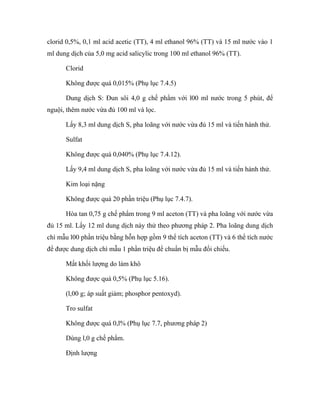 clorid 0,5%, 0,1 ml acid acetic (TT), 4 ml ethanol 96% (TT) và 15 ml nước vào 1 
ml dung dịch của 5,0 mg acid salicylic trong 100 ml ethanol 96% (TT). 
Clorid 
Không được quá 0,015% (Phụ lục 7.4.5) 
Dung dịch S: Đun sôi 4,0 g chế phẩm với l00 ml nước trong 5 phút, để 
nguội, thêm nước vừa đủ 100 ml và lọc. 
Lấy 8,3 ml dung dịch S, pha loãng với nước vừa đủ 15 ml và tiến hành thử. 
Sulfat 
Không được quá 0,040% (Phụ lục 7.4.12). 
Lấy 9,4 ml dung dịch S, pha loãng với nước vừa đủ 15 ml và tiến hành thử. 
Kim loại nặng 
Không được quá 20 phần triệu (Phụ lục 7.4.7). 
Hòa tan 0,75 g chế phẩm trong 9 ml aceton (TT) và pha loãng với nước vừa 
đủ 15 ml. Lấy 12 ml dung dịch này thử theo phương pháp 2. Pha loãng dung dịch 
chì mẫu l00 phần triệu bằng hỗn hợp gồm 9 thể tích aceton (TT) và 6 thể tích nước 
để được dung dịch chì mẫu 1 phần triệu để chuẩn bị mẫu đối chiếu. 
Mất khối lượng do làm khô 
Không được quá 0,5% (Phụ lục 5.16). 
(l,00 g; áp suất giảm; phosphor pentoxyd). 
Tro sulfat 
Không được quá 0,l% (Phụ lục 7.7, phương pháp 2) 
Dùng l,0 g chế phẩm. 
Định lượng 
 