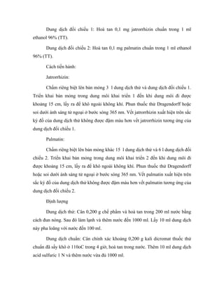 Dung dịch đối chiếu 1: Hoà tan 0,1 mg jatrorrhizin chuẩn trong 1 ml 
ethanol 96% (TT). 
Dung dịch đối chiếu 2: Hoà tan 0,1 mg palmatin chuẩn trong 1 ml ethanol 
96% (TT). 
Cách tiến hành: 
Jatrorrhizin: 
Chấm riêng biệt lên bản mỏng 3 l dung dịch thử và dung dịch đối chiếu 1. 
Triển khai bản mỏng trong dung môi khai triển 1 đến khi dung môi đi được 
khoảng 15 cm, lấy ra để khô ngoài không khí. Phun thuốc thử Dragendorff hoặc 
soi dưới ánh sáng tử ngoại ở bước sóng 365 nm. Vết jatrorrhizin xuất hiện trên sắc 
ký đồ của dung dịch thử không được đậm màu hơn vết jatrorrhizin tương ứng của 
dung dịch đối chiếu 1. 
Palmatin: 
Chấm riêng biệt lên bản mỏng khác 15 l dung dịch thử và 6 l dung dịch đối 
chiếu 2. Triển khai bản mỏng trong dung môi khai triển 2 đến khi dung môi đi 
được khoảng 15 cm, lấy ra để khô ngoài không khí. Phun thuốc thử Dragendorff 
hoặc soi dưới ánh sáng tử ngoại ở bước sóng 365 nm. Vết palmatin xuất hiện trên 
sắc ký đồ của dung dịch thử không được đậm màu hơn vết palmatin tương ứng của 
dung dịch đối chiếu 2. 
Định lượng 
Dung dịch thử: Cân 0,200 g chế phẩm và hoà tan trong 200 ml nước bằng 
cách đun nóng. Sau đó làm lạnh và thêm nước đến 1000 ml. Lấy 10 ml dung dịch 
này pha loãng với nước đến 100 ml. 
Dung dịch chuẩn: Cân chính xác khoảng 0,200 g kali dicromat thuốc thử 
chuẩn đã sấy khô ở 110oC trong 4 giờ, hoà tan trong nước. Thêm 10 ml dung dịch 
acid sulfuric 1 N và thêm nước vừa đủ 1000 ml. 
 