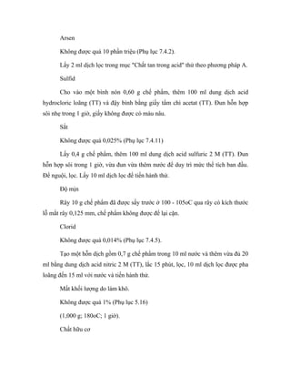 Arsen 
Không được quá 10 phần triệu (Phụ lục 7.4.2). 
Lấy 2 ml dịch lọc trong mục "Chất tan trong acid" thử theo phương pháp A. 
Sulfid 
Cho vào một bình nón 0,60 g chế phẩm, thêm 100 ml dung dịch acid 
hydrocloric loãng (TT) và đậy bình bằng giấy tẩm chì acetat (TT). Đun hỗn hợp 
sôi nhẹ trong 1 giờ, giấy không được có màu nâu. 
Sắt 
Không được quá 0,025% (Phụ lục 7.4.11) 
Lấy 0,4 g chế phẩm, thêm 100 ml dung dịch acid sulfuric 2 M (TT). Đun 
hỗn hợp sôi trong 1 giờ, vừa đun vừa thêm nước để duy trì mức thể tích ban đầu. 
Để nguội, lọc. Lấy 10 ml dịch lọc để tiến hành thử. 
Độ mịn 
Rây 10 g chế phẩm đã được sấy trước ở 100 - 105oC qua rây có kích thước 
lỗ mắt rây 0,125 mm, chế phẩm không được để lại cặn. 
Clorid 
Không được quá 0,014% (Phụ lục 7.4.5). 
Tạo một hỗn dịch gồm 0,7 g chế phẩm trong 10 ml nước và thêm vừa đủ 20 
ml bằng dung dịch acid nitric 2 M (TT), lắc 15 phút, lọc, 10 ml dịch lọc được pha 
loãng đến 15 ml với nước và tiến hành thử. 
Mất khối lượng do làm khô. 
Không được quá 1% (Phụ lục 5.16) 
(1,000 g; 180oC; 1 giờ). 
Chất hữu cơ 
 