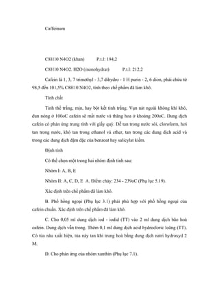 Caffeinum 
C8H10 N4O2 (khan) P.t.l: 194,2 
C8H10 N4O2. H2O (monohydrat) P.t.l: 212,2 
Cafein là 1, 3, 7 trimethyl - 3,7 dihydro - 1 H purin - 2, 6 dion, phải chứa từ 
98,5 đến 101,5% C8H10 N4O2, tính theo chế phẩm đã làm khô. 
Tính chất 
Tinh thể trắng, mịn, hay bột kết tinh trắng. Vụn nát ngoài không khí khô, 
đun nóng ở 100oC cafein sẽ mất nước và thăng hoa ở khoảng 200oC. Dung dịch 
cafein có phản ứng trung tính với giấy quỳ. Dễ tan trong nước sôi, cloroform, hơi 
tan trong nước, khó tan trong ethanol và ether, tan trong các dung dịch acid và 
trong các dung dịch đậm đặc của benzoat hay salicylat kiềm. 
Định tính 
Có thể chọn một trong hai nhóm định tính sau: 
Nhóm I: A, B, E 
Nhóm II: A, C, D, E A. Điểm chảy: 234 - 239oC (Phụ lục 5.19). 
Xác định trên chế phẩm đã làm khô. 
B. Phổ hồng ngoại (Phụ lục 3.1) phải phù hợp với phổ hồng ngoại của 
cafein chuẩn. Xác định trên chế phẩm đã làm khô. 
C. Cho 0,05 ml dung dịch iod - iodid (TT) vào 2 ml dung dịch bão hoà 
cafein. Dung dịch vẫn trong. Thêm 0,1 ml dung dịch acid hydrocloric loãng (TT). 
Có tủa nâu xuất hiện, tủa này tan khi trung hoà bằng dung dịch natri hydroxyd 2 
M. 
D. Cho phản ứng của nhóm xanthin (Phụ lục 7.1). 
 