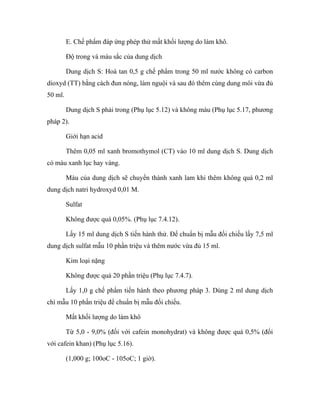 E. Chế phẩm đáp ứng phép thử mất khối lượng do làm khô. 
Độ trong và màu sắc của dung dịch 
Dung dịch S: Hoà tan 0,5 g chế phẩm trong 50 ml nước không có carbon 
dioxyd (TT) bằng cách đun nóng, làm nguội và sau đó thêm cùng dung môi vừa đủ 
50 ml. 
Dung dịch S phải trong (Phụ lục 5.12) và không màu (Phụ lục 5.17, phương 
pháp 2). 
Giới hạn acid 
Thêm 0,05 ml xanh bromothymol (CT) vào 10 ml dung dịch S. Dung dịch 
có màu xanh lục hay vàng. 
Màu của dung dịch sẽ chuyển thành xanh lam khi thêm không quá 0,2 ml 
dung dịch natri hydroxyd 0,01 M. 
Sulfat 
Không được quá 0,05%. (Phụ lục 7.4.12). 
Lấy 15 ml dung dịch S tiến hành thử. Để chuẩn bị mẫu đối chiếu lấy 7,5 ml 
dung dịch sulfat mẫu 10 phần triệu và thêm nước vừa đủ 15 ml. 
Kim loại nặng 
Không được quá 20 phần triệu (Phụ lục 7.4.7). 
Lấy 1,0 g chế phẩm tiến hành theo phương pháp 3. Dùng 2 ml dung dịch 
chì mẫu 10 phần triệu để chuẩn bị mẫu đối chiếu. 
Mất khối lượng do làm khô 
Từ 5,0 - 9,0% (đối với cafein monohydrat) và không được quá 0,5% (đối 
với cafein khan) (Phụ lục 5.16). 
(1,000 g; 100oC - 105oC; 1 giờ). 
 