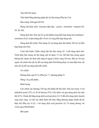 Tạp chất liên quan 
Tiến hành bằng phương pháp sắc ký lớp mỏng (Phụ lục 4.4). 
Bản mỏng: Silicagel GF254 
Dung môi khai triển: Amoniac đậm đặc - aceton - cloroform - butanol (10: 
30: 30: 40). 
Dung dịch thử: Hoà tan 0,2 g chế phẩm trong hỗn hợp dung môi methanol - 
cloroform (4:6) và pha loãng đến 10 ml với cùng hỗn hợp dung môi. 
Dung dịch đối chiếu: Pha loãng 0,5 ml dung dịch thử thành 100 ml với hỗn 
hợp dung môi trên. 
Cách tiến hành: Chấm riêng biệt lên bản mỏng 10 l mỗi dung dịch trên. 
Triển khai bản mỏng tới khi dung môi đi được 15 cm. Để khô bản mỏng ngoài 
không khí. Quan sát dưới ánh sáng tử ngoại ở bước sóng 254 nm. Bất cứ vết nào 
ngoài vết chính trên sắc ký đồ của dung dịch thử không được có màu đậm hơn vết 
trên sắc ký đồ của dung dịch đối chiếu. 
Tro sulfat 
Không được quá 0,1% (Phụ lục 7.7, phương pháp 2) 
Dùng 1,0 g chế phẩm. 
Định lượng 
Cân chính xác khoảng 150 mg chế phẩm đã làm khô. Hoà tan trong 15 ml 
anhydrid acetic (TT) và 20 ml benzen (TT). Cho thêm vài giọt dung dịch tím tinh 
thể (CT). Chuẩn độ bằng dung dịch acid percloric 0,1 N đến khi dung dịch chuyển 
sang màu vàng. Có thể xác định điểm kết thúc bằng phương pháp chuẩn độ đo 
điện thế (Phụ lục 6.12). 1 ml dung dịch acid percloric 0,1 N tương đương với 
19,42 mg C8H10N4O2. 
Bảo quản 
 