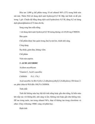 Hòa tan 1,000 g chế phẩm trong 10 ml ethanol 96% (TT) trong bình nón 
nút mài. Thêm 50,0 ml dung dịch natri hydroxyd 0,5 M. Đậy nút bình và để yên 
trong 1 giờ. Chuẩn độ bằng dung dịch acid hydrocloric 0,5 M, dùng 0,2 ml dung 
dịch phenolphtalein (CT) làm chỉ thị. 
Song song làm mẫu trắng. 
1 ml dung dịch natri hydroxyd 0,5 M tương đương với 45,04 mg C9H8O4. 
Bảo quản 
Chế phẩm được bảo quản trong chai lọ nút kín, tránh ánh sáng. 
Công dụng 
Hạ nhiệt, giảm đau, kháng viêm. 
Chế phẩm 
Viên nén aspirin. 
2 -ACID ASCORBIC 
Acidum ascorbicum 
Vitamin C, Acid L-ascorbic 
C6H8O6 P.t.l: 176,1 
Acid ascorbic là (R)-5-[(S)-1,2-dihydroxyethyl]-3,4-dihydroxy-5H-furan 2- 
on, phải chứa từ 99,0 đến 100,5% C6H8O6. 
Tính chất 
Tinh thể không màu hay bột kết tinh trắng hoặc gần như trắng, bị biến màu 
khi tiếp xúc với không khí, ánh sáng và ẩm. Không mùi hoặc gần như không mùi. 
Dễ tan trong nước, tan trong ethanol 96%, thực tế không tan trong cloroform và 
ether. Chảy ở khoảng 1900C cùng với phân huỷ. 
Định tính 
 