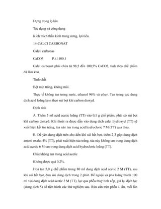 Đựng trong lọ kín. 
Tác dụng và công dụng 
Kích thích thần kinh trung ương, lợi tiểu. 
14-CALCI CARBONAT 
Calcii carbonas 
CaCO3 P.t.l:100,1 
Calci carbonat phải chứa từ 98,5 đến 100,5% CaCO3, tính theo chế phẩm 
đã làm khô. 
Tính chất 
Bột mịn trắng, không mùi. 
Thực tế không tan trong nước, ethanol 96% và ether. Tan trong các dung 
dịch acid loãng kèm theo sủi bọt khí carbon dioxyd. 
Định tính 
A. Thêm 5 ml acid acetic loãng (TT) vào 0,1 g chế phẩm, phải có sủi bọt 
khí carbon dioxyd. Khí thoát ra được dẫn vào dung dịch calci hydroxyd (TT) sẽ 
xuất hiện kết tủa trắng, tủa này tan trong acid hydrocloric 7 M (TT) quá thừa. 
B. Để yên dung dịch trên cho đến khi sủi hết bọt, thêm 2-3 giọt dung dịch 
amoni oxalat 4% (TT), phải xuất hiện tủa trắng, tủa này không tan trong dung dịch 
acid acetic 6 M tan trong dung dịch acid hydrocloric loãng (TT). 
Chất không tan trong acid acetic 
Không được quá 0,2%. 
Hoà tan 5,0 g chế phẩm trong 80 ml dung dịch acid acetic 2 M (TT), sau 
khi sủi hết bọt, đun sôi dung dịch trong 2 phút. Để nguội và pha loãng thành 100 
ml với dung dịch acid acetic 2 M (TT), lọc qua phễu thuỷ tinh xốp, giữ lại dịch lọc 
(dung dịch S) để tiến hành các thử nghiệm sau. Rửa cắn trên phễu 4 lần, mỗi lần 
 