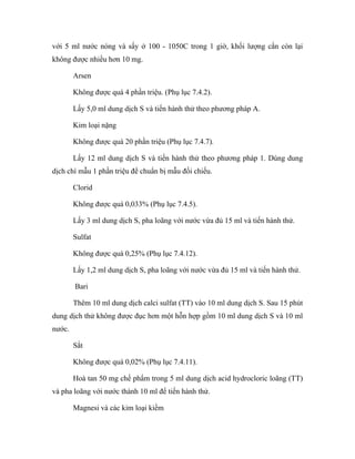 với 5 ml nước nóng và sấy ở 100 - 1050C trong 1 giờ, khối lượng cắn còn lại 
không được nhiều hơn 10 mg. 
Arsen 
Không được quá 4 phần triệu. (Phụ lục 7.4.2). 
Lấy 5,0 ml dung dịch S và tiến hành thử theo phương pháp A. 
Kim loại nặng 
Không được quá 20 phần triệu (Phụ lục 7.4.7). 
Lấy 12 ml dung dịch S và tiến hành thử theo phương pháp 1. Dùng dung 
dịch chì mẫu 1 phần triệu để chuẩn bị mẫu đối chiếu. 
Clorid 
Không được quá 0,033% (Phụ lục 7.4.5). 
Lấy 3 ml dung dịch S, pha loãng với nước vừa đủ 15 ml và tiến hành thử. 
Sulfat 
Không được quá 0,25% (Phụ lục 7.4.12). 
Lấy 1,2 ml dung dịch S, pha loãng với nước vừa đủ 15 ml và tiến hành thử. 
Bari 
Thêm 10 ml dung dịch calci sulfat (TT) vào 10 ml dung dịch S. Sau 15 phút 
dung dịch thử không được đục hơn một hỗn hợp gồm 10 ml dung dịch S và 10 ml 
nước. 
Sắt 
Không được quá 0,02% (Phụ lục 7.4.11). 
Hoà tan 50 mg chế phẩm trong 5 ml dung dịch acid hydrocloric loãng (TT) 
và pha loãng với nước thành 10 ml để tiến hành thử. 
Magnesi và các kim loại kiềm 
 