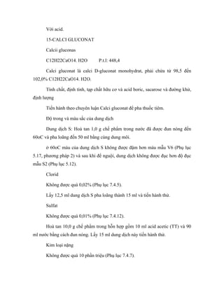 Với acid. 
15-CALCI GLUCONAT 
Calcii gluconas 
C12H22CaO14. H2O P.t.l: 448,4 
Calci gluconat là calci D-gluconat monohydrat, phải chứa từ 98,5 đến 
102,0% C12H22CaO14. H2O. 
Tính chất, định tính, tạp chất hữu cơ và acid boric, sacarose và đường khử, 
định lượng 
Tiến hành theo chuyên luận Calci gluconat để pha thuốc tiêm. 
Độ trong và màu sắc của dung dịch 
Dung dịch S: Hoà tan 1,0 g chế phẩm trong nước đã được đun nóng đến 
60oC và pha loãng đến 50 ml bằng cùng dung môi. 
ở 60oC màu của dung dịch S không được đậm hơn màu mẫu V6 (Phụ lục 
5.17, phương pháp 2) và sau khi để nguội, dung dịch không được đục hơn độ đục 
mẫu S2 (Phụ lục 5.12). 
Clorid 
Không được quá 0,02% (Phụ lục 7.4.5). 
Lấy 12,5 ml dung dịch S pha loãng thành 15 ml và tiến hành thử. 
Sulfat 
Không được quá 0,01% (Phụ lục 7.4.12). 
Hoà tan 10,0 g chế phẩm trong hỗn hợp gồm 10 ml acid acetic (TT) và 90 
ml nước bằng cách đun nóng. Lấy 15 ml dung dịch này tiến hành thử. 
Kim loại nặng 
Không được quá 10 phần triệu (Phụ lục 7.4.7). 
 