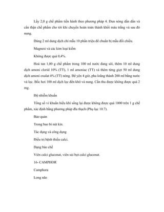 Lấy 2,0 g chế phẩm tiến hành theo phương pháp 4. Đun nóng dần dần và 
cẩn thận chế phẩm cho tới khi chuyển hoàn toàn thành khối màu trắng và sau đó 
nung. 
Dùng 2 ml dung dịch chì mẫu 10 phần triệu để chuẩn bị mẫu đối chiếu. 
Magnesi và các kim loại kiềm 
Không được quá 0,4%. 
Hoà tan 1,00 g chế phẩm trong 100 ml nước đang sôi, thêm 10 ml dung 
dịch amoni clorid 10% (TT), 1 ml amoniac (TT) và thêm từng giọt 50 ml dung 
dịch amoni oxalat 4% (TT) nóng. Để yên 4 giờ, pha loãng thành 200 ml bằng nước 
và lọc. Bốc hơi 100 ml dịch lọc đến khô và nung. Cắn thu được không được quá 2 
mg. 
Độ nhiễm khuẩn 
Tổng số vi khuẩn hiếu khí sống lại được không được quá 1000 trên 1 g chế 
phẩm, xác định bằng phương pháp đĩa thạch (Phụ lục 10.7). 
Bảo quản 
Trong bao bì nút kín. 
Tác dụng và công dụng 
Điều trị bệnh thiếu calci. 
Dạng bào chế 
Viên calci gluconat, viên sủi bọt calci gluconat. 
16- CAMPHOR 
Camphora 
Long não 
 