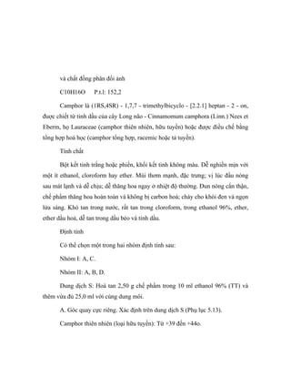 và chất đồng phân đối ảnh 
C10H16O P.t.l: 152,2 
Camphor là (1RS,4SR) - 1,7,7 - trimethylbicyclo - [2.2.1] heptan - 2 - on, 
đuợc chiết từ tinh dầu của cây Long não - Cinnamomum camphora (Linn.) Nees et 
Eberm, họ Lauraceae (camphor thiên nhiên, hữu tuyền) hoặc được điều chế bằng 
tổng hợp hoá học (camphor tổng hợp, racemic hoặc tả tuyền). 
Tính chất 
Bột kết tinh trắng hoặc phiến, khối kết tinh không màu. Dễ nghiền mịn với 
một ít ethanol, cloroform hay ether. Mùi thơm mạnh, đặc trưng; vị lúc đầu nóng 
sau mát lạnh và dễ chịu; dễ thăng hoa ngay ở nhiệt độ thường. Đun nóng cẩn thận, 
chế phẩm thăng hoa hoàn toàn và không bị carbon hoá; cháy cho khói đen và ngọn 
lửa sáng. Khó tan trong nước, rất tan trong cloroform, trong ethanol 96%, ether, 
ether dầu hoả, dễ tan trong dầu béo và tinh dầu. 
Định tính 
Có thể chọn một trong hai nhóm định tính sau: 
Nhóm I: A, C. 
Nhóm II: A, B, D. 
Dung dịch S: Hoà tan 2,50 g chế phẩm trong 10 ml ethanol 96% (TT) và 
thêm vừa đủ 25,0 ml với cùng dung môi. 
A. Góc quay cực riêng. Xác định trên dung dịch S (Phụ lục 5.13). 
Camphor thiên nhiên (loại hữu tuyền): Từ +39 đến +44o. 
 