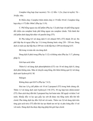 Camphor tổng hợp (loại racemic): Từ -1,5 đến +1,5o; (loại tả tuyền): Từ - 
39 đến -44o. 
B. Điểm chảy: Camphor thiên nhiên chảy ở 174 đến 181oC; Camphor tổng 
hợp chảy ở 172 đến 180oC (Phụ lục 5.19). 
C. Phổ hồng ngoại của chế phẩm (Phụ lục 3.2) phù hợp với phổ hồng ngoại 
đối chiếu của camphor hoặc phổ hồng ngoại của camphor chuẩn. Tiến hành thử 
chế phẩm dưới dạng bột nhão với parafin lỏng (TT). 
D. Pha loãng 0,5 ml dung dịch S với ethanol 96% (TT) thành 20 ml. Đo 
phổ hấp thụ tử ngoại (Phụ lục 3.1) trong khoảng bước sóng 230 - 350 nm. Dung 
dịch có một cực đại hấp thụ ở 289 nm và độ hấp thụ ở 289 nm khoảng 0,53. 
Độ trong và màu sắc của dung dịch 
Dung dịch S phải trong (Phụ lục 5.12) và không màu (Phụ lục 5.17, phương 
pháp 2). 
Giới hạn acid, kiềm 
Thêm 0,1 ml dung dịch phenolphtalein (CT) vào 10 ml dung dịch S, dung 
dịch phải không màu. Màu sẽ chuyển sang hồng, khi thêm không quá 0,2 ml dung 
dịch natri hydroxyd 0,1 M. 
Halogen 
Không được quá 0,01% (Phụ lục 7.4.5). 
Hoà tan 1,0 g chế phẩm với 10 ml 2-propanol (TT) trong bình chưng cất. 
Thêm 1,5 ml dung dịch natri hydroxyd 2 M (TT), 50 mg hợp kim nhôm-nickel 
(TT). Đun cách thuỷ đến khi 2-propanol bay hơi hoàn toàn. Để nguội và thêm 5 ml 
nước. Khuấy đều và lọc qua giấy lọc ướt đã được rửa bằng nước đến khi hết 
clorid. Pha loãng dịch lọc đến 10,0 ml với nước. Thêm vào 5,0 ml dung dịch trên 
từng giọt acid niric (TT) đến khi tủa tạo thành tan trở lại và pha loãng đến 15 ml 
với nước. Dung dịch thu được đáp ứng phép thử giới hạn clorid. 
 