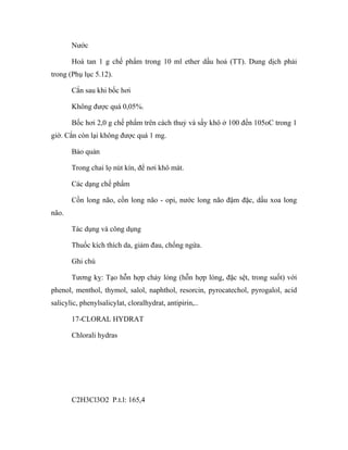 Nước 
Hoà tan 1 g chế phẩm trong 10 ml ether dầu hoả (TT). Dung dịch phải 
trong (Phụ lục 5.12). 
Cắn sau khi bốc hơi 
Không được quá 0,05%. 
Bốc hơi 2,0 g chế phẩm trên cách thuỷ và sấy khô ở 100 đến 105oC trong 1 
giờ. Cắn còn lại không được quá 1 mg. 
Bảo quản 
Trong chai lọ nút kín, để nơi khô mát. 
Các dạng chế phẩm 
Cồn long não, cồn long não - opi, nước long não đậm đặc, dầu xoa long 
não. 
Tác dụng và công dụng 
Thuốc kích thích da, giảm đau, chống ngứa. 
Ghi chú 
Tương kỵ: Tạo hỗn hợp chảy lỏng (hỗn hợp lỏng, đặc sệt, trong suốt) với 
phenol, menthol, thymol, salol, naphthol, resorcin, pyrocatechol, pyrogalol, acid 
salicylic, phenylsalicylat, cloralhydrat, antipirin,.. 
17-CLORAL HYDRAT 
Chlorali hydras 
C2H3Cl3O2 P.t.l: 165,4 
 