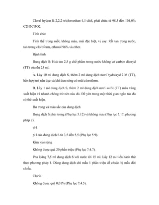 Cloral hydrat là 2,2,2-tricloroethan-1,1-diol, phải chứa từ 98,5 đến 101,0% 
C2H3Cl3O2. 
Tính chất 
Tinh thể trong suốt, không màu, mùi đặc biệt, vị cay. Rất tan trong nước, 
tan trong cloroform, ethanol 96% và ether. 
Định tính 
Dung dịch S: Hoà tan 2,5 g chế phẩm trong nước không có carbon dioxyd 
(TT) vừa đủ 25 ml. 
A. Lấy 10 ml dung dịch S, thêm 2 ml dung dịch natri hydroxyd 2 M (TT), 
hỗn hợp trở nên đục và khi đun nóng có mùi cloroform. 
B. Lấy 1 ml dung dịch S, thêm 2 ml dung dịch natri sulfit (TT) màu vàng 
xuất hiện và nhanh chóng trở nên nâu đỏ. Để yên trong một thời gian ngắn tủa đỏ 
có thể xuất hiện. 
Độ trong và màu sắc của dung dịch 
Dung dịch S phải trong (Phụ lục 5.12) và không màu (Phụ lục 5.17, phương 
pháp 2). 
pH 
pH của dung dịch S từ 3,5 đến 5,5 (Phụ lục 5.9). 
Kim loại nặng 
Không được quá 20 phần triệu (Phụ lục 7.4.7). 
Pha loãng 7,5 ml dung dịch S với nước tới 15 ml. Lấy 12 ml tiến hành thử 
theo phương pháp 1. Dùng dung dịch chì mẫu 1 phần triệu để chuẩn bị mẫu đối 
chiếu. 
Clorid 
Không được quá 0,01% (Phụ lục 7.4.5). 
 