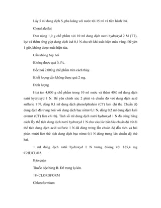 Lấy 5 ml dung dịch S, pha loãng với nước tới 15 ml và tiến hành thử. 
Cloral alcolat 
Đun nóng 1,0 g chế phẩm với 10 ml dung dịch natri hydroxyd 2 M (TT), 
lọc và thêm từng giọt dung dịch iod 0,1 N cho tới khi xuất hiện màu vàng. Để yên 
1 giờ, không được xuất hiện tủa. 
Cắn không bay hơi 
Không được quá 0,1%. 
Bốc hơi 2,000 g chế phẩm trên cách thủy. 
Khối lượng cắn không được quá 2 mg. 
Định lượng 
Hoà tan 4,000 g chế phẩm trong 10 ml nước và thêm 40,0 ml dung dịch 
natri hydroxyd 1 N. Để yên chính xác 2 phút và chuẩn độ với dung dịch acid 
sulfuric 1 N, dùng 0,1 ml dung dịch phenolphtalein (CT) làm chỉ thị. Chuẩn độ 
dung dịch đã trung hoà với dung dịch bạc nitrat 0,1 N, dùng 0,2 ml dung dịch kali 
cromat (CT) làm chỉ thị. Tính số ml dung dịch natri hydroxyd 1 N đã dùng bằng 
cách lấy thể tích dung dịch natri hydroxyd 1 N cho vào lúc bắt đầu chuẩn độ trừ đi 
thể tích dung dịch acid sulfuric 1 N đã dùng trong lần chuẩn độ đầu tiên và hai 
phần mười lăm thể tích dung dịch bạc nitrat 0,1 N dùng trong lần chuẩn độ thứ 
hai. 
1 ml dung dịch natri hydroxyd 1 N tương đương với 165,4 mg 
C2H3Cl3O2. 
Bảo quản 
Thuốc độc bảng B. Để trong lọ kín. 
18- CLOROFORM 
Chloroformium 
 