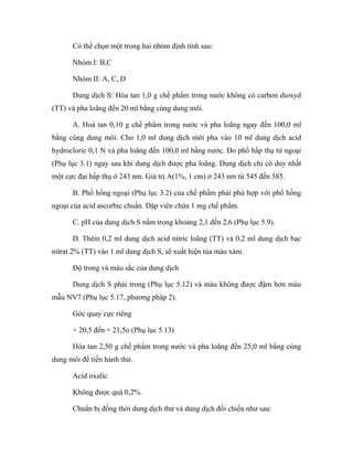 Có thể chọn một trong hai nhóm định tính sau: 
Nhóm I: B,C 
Nhóm II: A, C, D 
Dung dịch S: Hòa tan 1,0 g chế phẩm trong nước không có carbon dioxyd 
(TT) và pha loãng đến 20 ml bằng cùng dung môi. 
A. Hoà tan 0,10 g chế phẩm trong nước và pha loãng ngay đến 100,0 ml 
bằng cùng dung môi. Cho 1,0 ml dung dịch mới pha vào 10 ml dung dịch acid 
hydrocloric 0,1 N và pha loãng đến 100,0 ml bằng nước. Đo phổ hấp thụ tử ngoại 
(Phụ lục 3.1) ngay sau khi dung dịch được pha loãng. Dung dịch chỉ có duy nhất 
một cực đại hấp thụ ở 243 nm. Giá trị A(1%, 1 cm) ở 243 nm từ 545 đến 585. 
B. Phổ hồng ngoại (Phụ lục 3.2) của chế phẩm phải phù hợp với phổ hồng 
ngoại của acid ascorbic chuẩn. Dập viên chứa 1 mg chế phẩm. 
C. pH của dung dịch S nằm trong khoảng 2,1 đến 2,6 (Phụ lục 5.9). 
D. Thêm 0,2 ml dung dịch acid nitric loãng (TT) và 0,2 ml dung dịch bạc 
nitrat 2% (TT) vào 1 ml dung dịch S, sẽ xuất hiện tủa màu xám. 
Độ trong và màu sắc của dung dịch 
Dung dịch S phải trong (Phụ lục 5.12) và màu không được đậm hơn màu 
mẫu NV7 (Phụ lục 5.17, phương pháp 2). 
Góc quay cực riêng 
+ 20,5 đến + 21,5o (Phụ lục 5.13) 
Hòa tan 2,50 g chế phẩm trong nước và pha loãng đến 25,0 ml bằng cùng 
dung môi để tiến hành thử. 
Acid oxalic 
Không được quá 0,2%. 
Chuẩn bị đồng thời dung dịch thử và dung dịch đối chiếu như sau: 
 