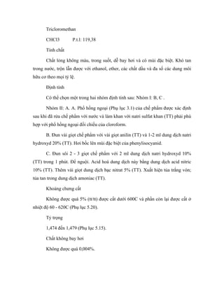 Tricloromethan 
CHCl3 P.t.l: 119,38 
Tính chất 
Chất lỏng không màu, trong suốt, dễ bay hơi và có mùi đặc biệt. Khó tan 
trong nước, trộn lẫn được với ethanol, ether, các chất dầu và đa số các dung môi 
hữu cơ theo mọi tỷ lệ. 
Định tính 
Có thể chọn một trong hai nhóm định tính sau: Nhóm I: B, C . 
Nhóm II: A. A. Phổ hồng ngoại (Phụ lục 3.1) của chế phẩm được xác định 
sau khi đã rửa chế phẩm với nước và làm khan với natri sulfat khan (TT) phải phù 
hợp với phổ hồng ngoại đối chiếu của cloroform. 
B. Đun vài giọt chế phẩm với vài giọt anilin (TT) và 1-2 ml dung dịch natri 
hydroxyd 20% (TT). Hơi bốc lên mùi đặc biệt của phenylisocyanid. 
C. Đun sôi 2 - 3 giọt chế phẩm với 2 ml dung dịch natri hydroxyd 10% 
(TT) trong 1 phút. Để nguội. Acid hoá dung dịch này bằng dung dịch acid nitric 
10% (TT). Thêm vài giọt dung dịch bạc nitrat 5% (TT). Xuất hiện tủa trắng vón; 
tủa tan trong dung dịch amoniac (TT). 
Khoảng chưng cất 
Không được quá 5% (tt/tt) được cất dưới 600C và phần còn lại được cất ở 
nhiệt độ 60 - 620C (Phụ lục 5.20). 
Tỷ trọng 
1,474 đến 1,479 (Phụ lục 5.15). 
Chất không bay hơi 
Không được quá 0,004%. 
 