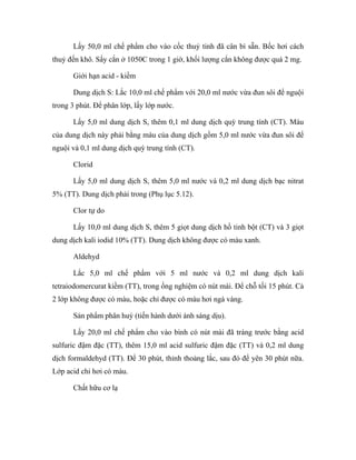 Lấy 50,0 ml chế phẩm cho vào cốc thuỷ tinh đã cân bì sẵn. Bốc hơi cách 
thuỷ đến khô. Sấy cắn ở 1050C trong 1 giờ, khối lượng cắn không được quá 2 mg. 
Giới hạn acid - kiềm 
Dung dịch S: Lắc 10,0 ml chế phẩm với 20,0 ml nước vừa đun sôi để nguội 
trong 3 phút. Để phân lớp, lấy lớp nước. 
Lấy 5,0 ml dung dịch S, thêm 0,1 ml dung dịch quỳ trung tính (CT). Màu 
của dung dịch này phải bằng màu của dung dịch gồm 5,0 ml nước vừa đun sôi để 
nguội và 0,1 ml dung dịch quỳ trung tính (CT). 
Clorid 
Lấy 5,0 ml dung dịch S, thêm 5,0 ml nước và 0,2 ml dung dịch bạc nitrat 
5% (TT). Dung dịch phải trong (Phụ lục 5.12). 
Clor tự do 
Lấy 10,0 ml dung dịch S, thêm 5 giọt dung dịch hồ tinh bột (CT) và 3 giọt 
dung dịch kali iodid 10% (TT). Dung dịch không được có màu xanh. 
Aldehyd 
Lắc 5,0 ml chế phẩm với 5 ml nước và 0,2 ml dung dịch kali 
tetraiodomercurat kiềm (TT), trong ống nghiệm có nút mài. Để chỗ tối 15 phút. Cả 
2 lớp không được có màu, hoặc chỉ được có màu hơi ngà vàng. 
Sản phẩm phân huỷ (tiến hành dưới ánh sáng dịu). 
Lấy 20,0 ml chế phẩm cho vào bình có nút mài đã tráng trước bằng acid 
sulfuric đậm đặc (TT), thêm 15,0 ml acid sulfuric đậm đặc (TT) và 0,2 ml dung 
dịch formaldehyd (TT). Để 30 phút, thỉnh thoảng lắc, sau đó để yên 30 phút nữa. 
Lớp acid chỉ hơi có màu. 
Chất hữu cơ lạ 
 
