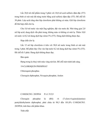 Lắc 20,0 ml chế phẩm trong 5 phút với 10,0 ml acid sulfuric đậm đặc (TT) 
trong bình có nút mài đã tráng trước bằng acid sulfuric đậm đặc (TT). Để chỗ tối 
30 phút. Lớp acid cũng như lớp cloroform phải không có màu. Giữ lớp cloroform 
để thử hợp chất clor lạ. 
Cho 5,0 ml nước vào một ống nghiệm, đặt vào nước đá. Nhỏ từng giọt 2,0 
ml lớp acid, dung dịch vẫn phải trong, không màu và không có mùi lạ. Thêm 10,0 
ml nước và 0,2 ml dung dịch bạc nitrat 5% (TT). Dung dịch không được đục. 
Hợp chất clor lạ 
Lắc 15 ml lớp cloroform ở trên với 30,0 ml nước trong bình có nút mài 
trong 3 phút. Để phân lớp. Cho vào lớp nước 0,2 ml dung dịch bạc nitrat 5% (TT). 
Để chỗ tối 5 phút. Dung dịch không được đục. 
Bảo quản 
Đựng trong lọ thuỷ tinh màu vàng nút kín. Để chỗ mát tránh ánh sáng. 
19-CLOROQUIN PHOSPHAT 
Chloroquini phosphas 
Cloroquin diphosphat, Nivaquin phosphat, Aralen 
C18H26ClN3. 2H3PO4 P.t.l: 515,9 
Cloroquin phosphat là (RS) -4- (7-cloro-4-quinolylamino) 
pentyldiethylamin diphosphat, phải chứa từ 98,5 đến 101,0% C18H26ClN3. 
2H3PO4, tính theo chế phẩm khan. 
Tính chất 
 