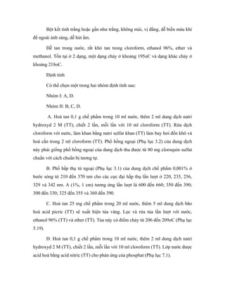 Bột kết tinh trắng hoặc gần như trắng, không mùi, vị đắng, dễ biến màu khi 
để ngoài ánh sáng, dễ hút ẩm. 
Dễ tan trong nước, rất khó tan trong cloroform, ethanol 96%, ether và 
methanol. Tồn tại ở 2 dạng, một dạng chảy ở khoảng 195oC và dạng khác chảy ở 
khoảng 218oC. 
Định tính 
Có thể chọn một trong hai nhóm định tính sau: 
Nhóm I: A, D. 
Nhóm II: B, C, D. 
A. Hoà tan 0,1 g chế phẩm trong 10 ml nước, thêm 2 ml dung dịch natri 
hydroxyd 2 M (TT), chiết 2 lần, mỗi lần với 10 ml cloroform (TT). Rửa dịch 
cloroform với nước, làm khan bằng natri sulfat khan (TT) làm bay hơi đến khô và 
hoà cắn trong 2 ml cloroform (TT). Phổ hồng ngoại (Phụ lục 3.2) của dung dịch 
này phải giống phổ hồng ngoại của dung dịch thu được từ 80 mg cloroquin sulfat 
chuẩn với cách chuẩn bị tương tự. 
B. Phổ hấp thụ tử ngoại (Phụ lục 3.1) của dung dịch chế phẩm 0,001% ở 
bước sóng từ 210 đến 370 nm cho các cực đại hấp thụ lần lượt ở 220, 235, 256, 
329 và 342 nm. A (1%, 1 cm) tương ứng lần lượt là 600 đến 660; 350 đến 390; 
300 đến 330; 325 đến 355 và 360 đến 390. 
C. Hoà tan 25 mg chế phẩm trong 20 ml nước, thêm 5 ml dung dịch bão 
hoà acid picric (TT) sẽ xuất hiện tủa vàng. Lọc và rửa tủa lần lượt với nước, 
ethanol 96% (TT) và ether (TT). Tủa này có điểm chảy từ 206 đến 209oC (Phụ lục 
5.19). 
D. Hoà tan 0,1 g chế phẩm trong 10 ml nước, thêm 2 ml dung dịch natri 
hydroxyd 2 M (TT), chiết 2 lần, mỗi lần với 10 ml cloroform (TT). Lớp nước được 
acid hoá bằng acid nitric (TT) cho phản ứng của phosphat (Phụ lục 7.1). 
 