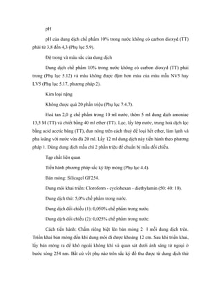 pH 
pH của dung dịch chế phẩm 10% trong nước không có carbon dioxyd (TT) 
phải từ 3,8 đến 4,3 (Phụ lục 5.9). 
Độ trong và màu sắc của dung dịch 
Dung dịch chế phẩm 10% trong nước không có carbon dioxyd (TT) phải 
trong (Phụ lục 5.12) và màu không được đậm hơn màu của màu mẫu NV5 hay 
LV5 (Phụ lục 5.17, phương pháp 2). 
Kim loại nặng 
Không được quá 20 phần triệu (Phụ lục 7.4.7). 
Hoà tan 2,0 g chế phẩm trong 10 ml nước, thêm 5 ml dung dịch amoniac 
13,5 M (TT) và chiết bằng 40 ml ether (TT). Lọc, lấy lớp nước, trung hoà dịch lọc 
bằng acid acetic băng (TT), đun nóng trên cách thuỷ để loại hết ether, làm lạnh và 
pha loãng với nước vừa đủ 20 ml. Lấy 12 ml dung dịch này tiến hành theo phương 
pháp 1. Dùng dung dịch mẫu chì 2 phần triệu để chuẩn bị mẫu đối chiếu. 
Tạp chất liên quan 
Tiến hành phương pháp sắc ký lớp mỏng (Phụ lục 4.4). 
Bản mỏng: Silicagel GF254. 
Dung môi khai triển: Cloroform - cyclohexan - diethylamin (50: 40: 10). 
Dung dịch thử: 5,0% chế phẩm trong nước. 
Dung dịch đối chiếu (1): 0,050% chế phẩm trong nước. 
Dung dịch đối chiếu (2): 0,025% chế phẩm trong nước. 
Cách tiến hành: Chấm riêng biệt lên bản mỏng 2 l mỗi dung dịch trên. 
Triển khai bản mỏng đến khi dung môi đi được khoảng 12 cm. Sau khi triển khai, 
lấy bản mỏng ra để khô ngoài không khí và quan sát dưới ánh sáng tử ngoại ở 
bước sóng 254 nm. Bất cứ vết phụ nào trên sắc ký đồ thu được từ dung dịch thử 
 