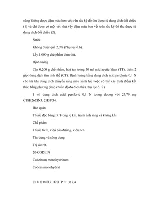 cũng không được đậm màu hơn vết trên sắc ký đồ thu được từ dung dịch đối chiếu 
(1) và chỉ được có một vết như vậy đậm màu hơn vết trên sắc ký đồ thu được từ 
dung dịch đối chiếu (2). 
Nước 
Không được quá 2,0% (Phụ lục 6.6). 
Lấy 1,000 g chế phẩm đem thử. 
Định lượng 
Cân 0,200 g chế phẩm, hoà tan trong 50 ml acid acetic khan (TT), thêm 2 
giọt dung dịch tím tinh thể (CT). Định lượng bằng dung dịch acid percloric 0,1 N 
cho tới khi dung dịch chuyển sang màu xanh lục hoặc có thể xác định điểm kết 
thúc bằng phương pháp chuẩn độ đo điện thế (Phụ lục 6.12). 
1 ml dung dịch acid percloric 0,1 N tương đương với 25,79 mg 
C18H26ClN3. 2H3PO4. 
Bảo quản 
Thuốc độc bảng B. Trong lọ kín, tránh ánh sáng và không khí. 
Chế phẩm 
Thuốc tiêm, viên bao đường, viên nén. 
Tác dụng và công dụng 
Trị sốt rét. 
20-CODEIN 
Codeinum monohydricum 
Codein monohydrat 
C18H21NO3. H2O P.t.l: 317,4 
 