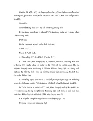 Codein là (5R, 6S) -4,5-epoxy-3-methoxy-N-methylmorphin-7-en-6-ol 
monohydrat, phải chứa từ 99,0 đến 101,0% C18H21NO3, tính theo chế phẩm đã 
làm khô. 
Tính chất 
Tinh thể không màu hoặc bột kết tinh trắng, không mùi. 
Dễ tan trong cloroform và ethanol 96%, tan trong nước sôi và trong ether, 
khó tan trong nước. 
Định tính 
Có thể chọn một trong 2 nhóm định tính sau: 
Nhóm I: A, C. 
Nhóm II: A, B, D, E. 
A. Điểm chảy: 155 đến 159oC (Phụ lục 5.19). 
B. Thêm vào 2,0 ml dung dịch S 50 ml nước, sau đó 10 ml dung dịch natri 
hydroxyd 1 M và pha loãng với nước vừa đủ 100,0 ml. Đo phổ tử ngoại (Phụ lục 
3.1) của dung dịch trên ở dải sóng từ 250 đến 350 nm. Dung dịch chỉ có duy nhất 
một cực đại hấp thụ ở 284 nm. Độ hấp thụ riêng ở cực đại khoảng 50, tính theo 
chế phẩm đã làm khô. 
C. Phổ hồng ngoại (Phụ lục 3.2) của chế phẩm phải phù hợp với phổ hồng 
ngoại đối chiếu của codein. Phép thử được tiến hành trên chế phẩm đã làm khô. 
D. Thêm 1 ml acid sulfuric (TT) và 0,05 ml dung dịch sắt (III) clorid 1,3% 
(TT) vào khoảng 10 mg chế phẩm và đun nóng trên cách thuỷ, sẽ xuất hiện màu 
xanh lam. Thêm 0,05 ml acid nitric (TT), màu chuyển sang đỏ. 
E. Chế phẩm cho phản ứng của các alcaloid (Phụ lục 7.1). 
Độ trong và màu sắc của dung dịch 
 